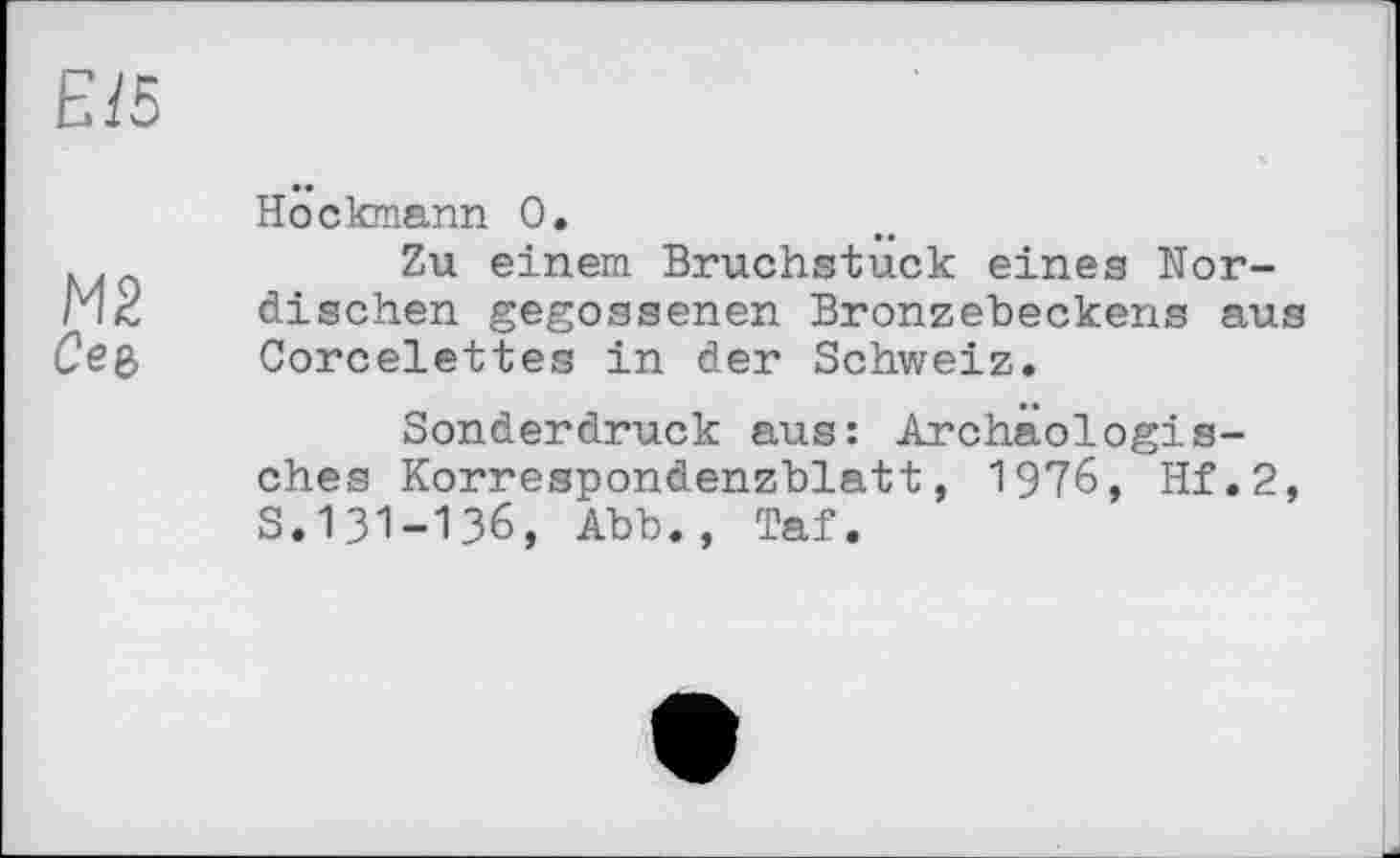 ﻿Eß
М2
Сеє,
Höckmann 0.
Zu einem Bruchstuck eines Nordischen gegossenen Bronzeheckens aus Corcelettes in der Schweiz.
Sonderdruck aus: Archäologisches Korrespondenzblatt, 1976, Hf.2, S.І3І-ІЗ6, Abb., Taf.